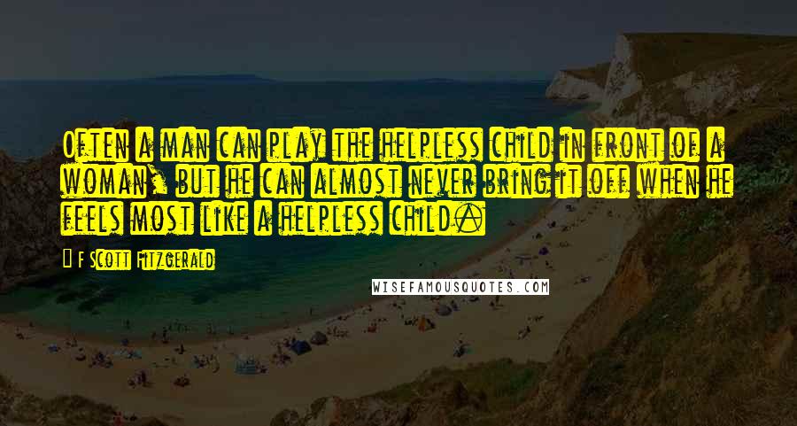 F Scott Fitzgerald Quotes: Often a man can play the helpless child in front of a woman, but he can almost never bring it off when he feels most like a helpless child.