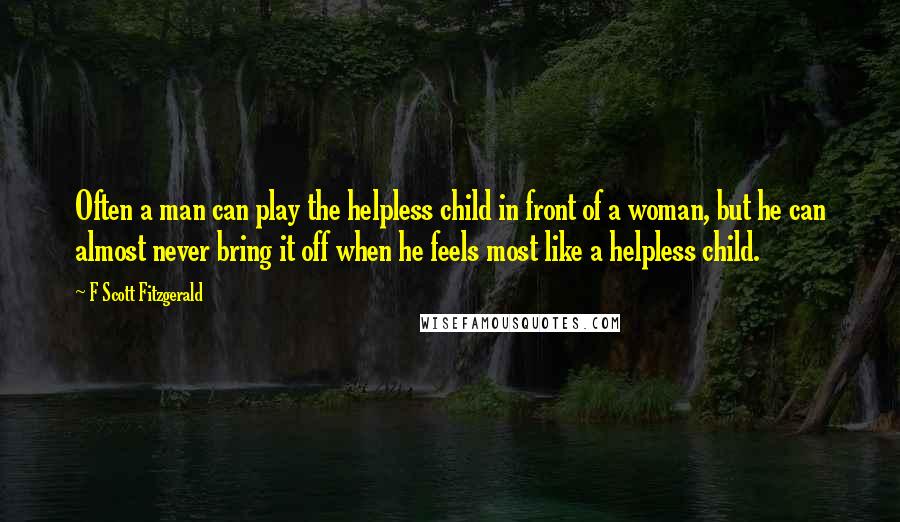 F Scott Fitzgerald Quotes: Often a man can play the helpless child in front of a woman, but he can almost never bring it off when he feels most like a helpless child.