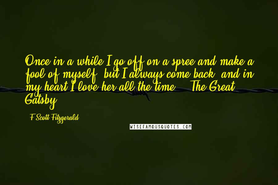 F Scott Fitzgerald Quotes: Once in a while I go off on a spree and make a fool of myself, but I always come back, and in my heart I love her all the time. - The Great Gatsby.