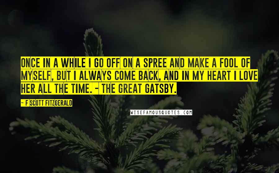 F Scott Fitzgerald Quotes: Once in a while I go off on a spree and make a fool of myself, but I always come back, and in my heart I love her all the time. - The Great Gatsby.