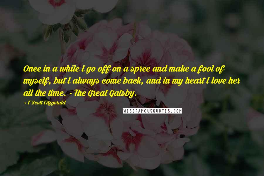 F Scott Fitzgerald Quotes: Once in a while I go off on a spree and make a fool of myself, but I always come back, and in my heart I love her all the time. - The Great Gatsby.