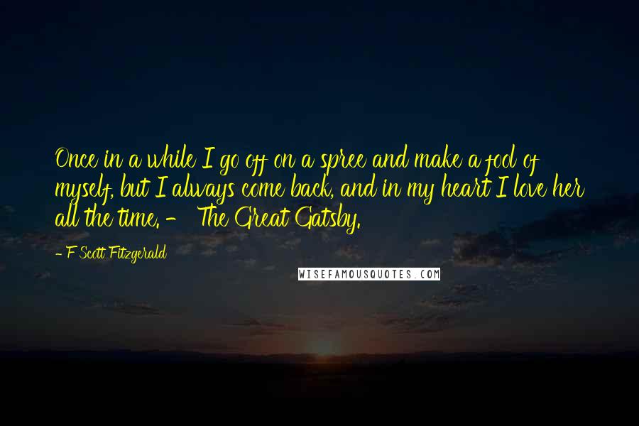 F Scott Fitzgerald Quotes: Once in a while I go off on a spree and make a fool of myself, but I always come back, and in my heart I love her all the time. - The Great Gatsby.