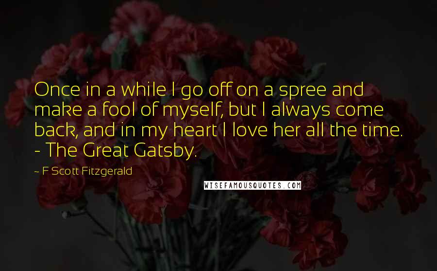 F Scott Fitzgerald Quotes: Once in a while I go off on a spree and make a fool of myself, but I always come back, and in my heart I love her all the time. - The Great Gatsby.