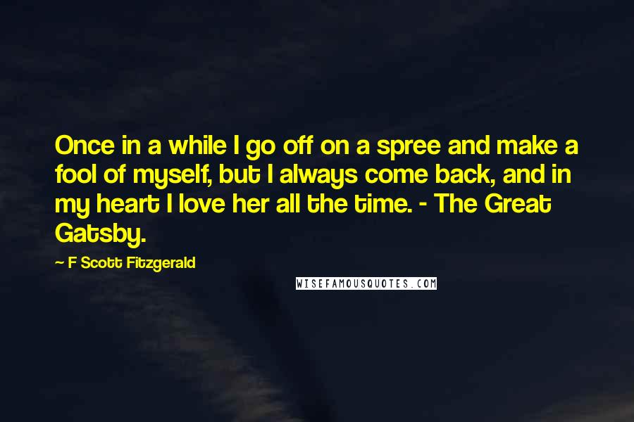 F Scott Fitzgerald Quotes: Once in a while I go off on a spree and make a fool of myself, but I always come back, and in my heart I love her all the time. - The Great Gatsby.