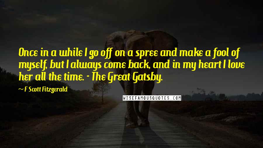 F Scott Fitzgerald Quotes: Once in a while I go off on a spree and make a fool of myself, but I always come back, and in my heart I love her all the time. - The Great Gatsby.