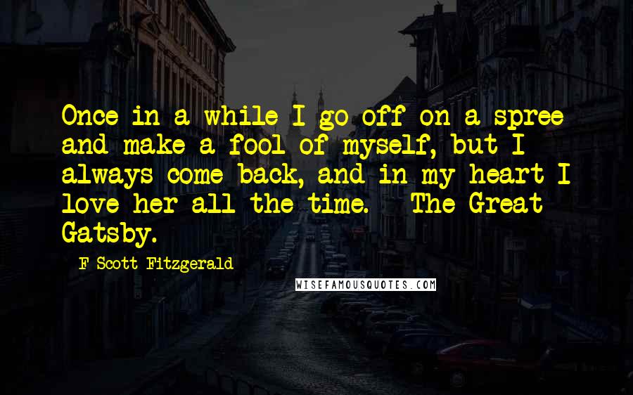 F Scott Fitzgerald Quotes: Once in a while I go off on a spree and make a fool of myself, but I always come back, and in my heart I love her all the time. - The Great Gatsby.