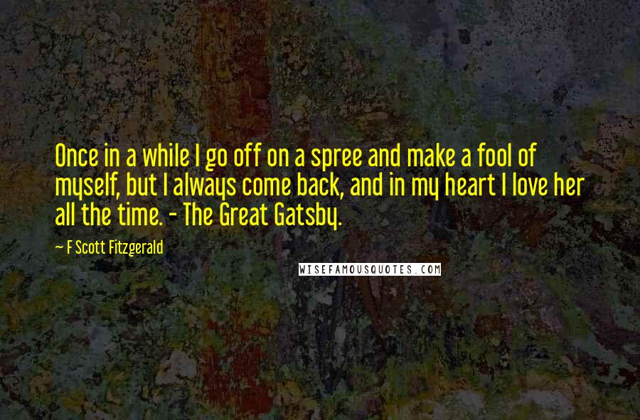 F Scott Fitzgerald Quotes: Once in a while I go off on a spree and make a fool of myself, but I always come back, and in my heart I love her all the time. - The Great Gatsby.