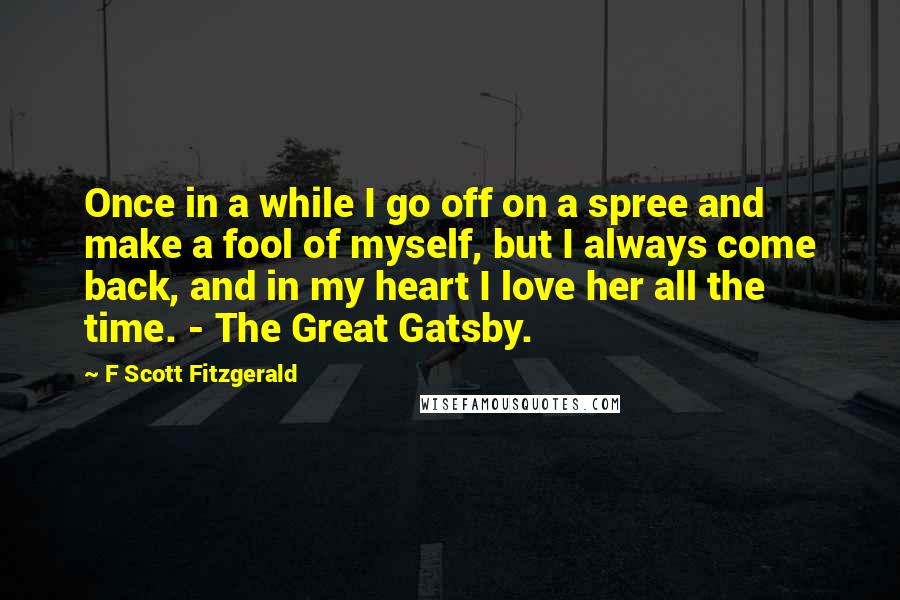 F Scott Fitzgerald Quotes: Once in a while I go off on a spree and make a fool of myself, but I always come back, and in my heart I love her all the time. - The Great Gatsby.