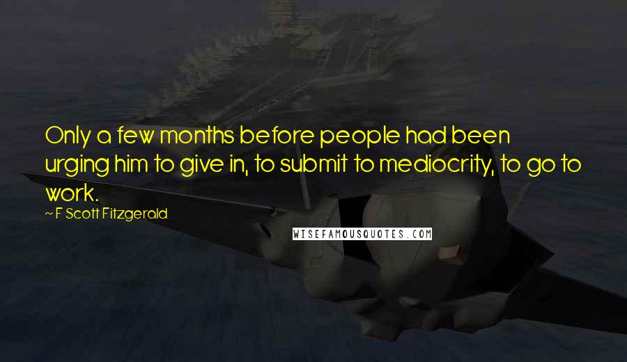 F Scott Fitzgerald Quotes: Only a few months before people had been urging him to give in, to submit to mediocrity, to go to work.