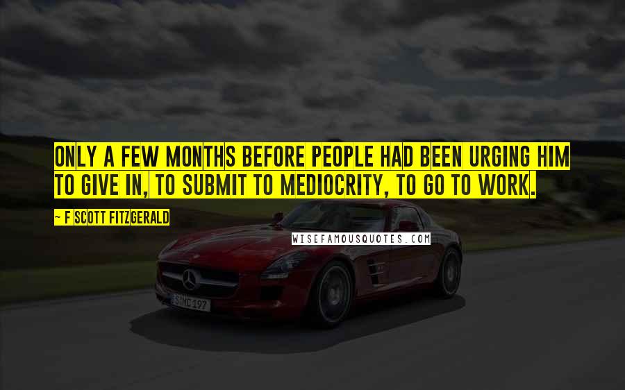 F Scott Fitzgerald Quotes: Only a few months before people had been urging him to give in, to submit to mediocrity, to go to work.