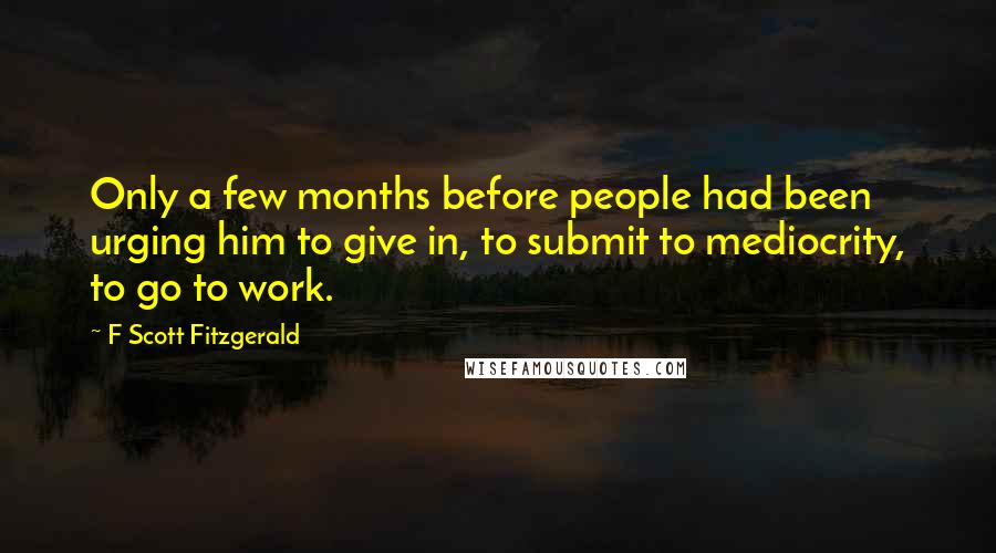 F Scott Fitzgerald Quotes: Only a few months before people had been urging him to give in, to submit to mediocrity, to go to work.