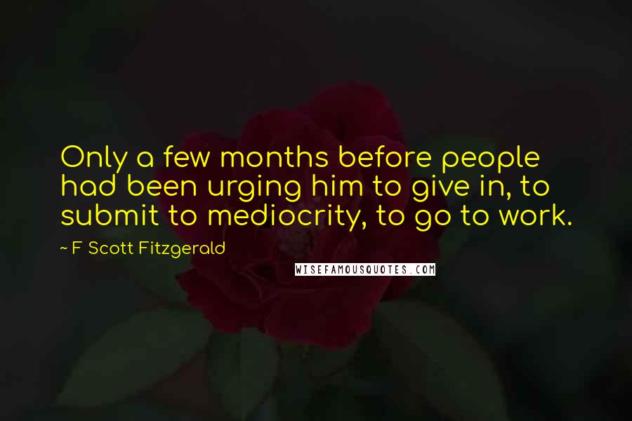 F Scott Fitzgerald Quotes: Only a few months before people had been urging him to give in, to submit to mediocrity, to go to work.