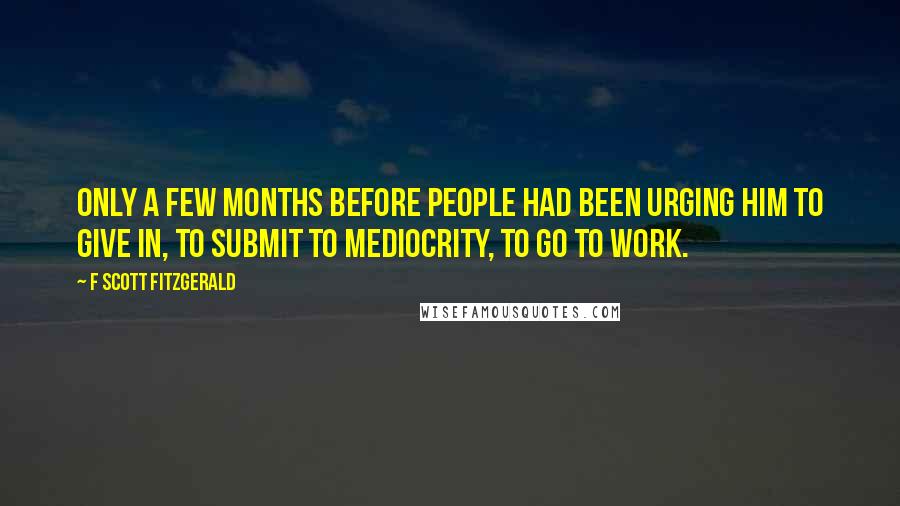 F Scott Fitzgerald Quotes: Only a few months before people had been urging him to give in, to submit to mediocrity, to go to work.