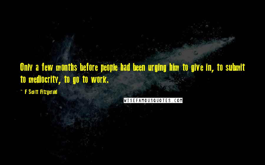 F Scott Fitzgerald Quotes: Only a few months before people had been urging him to give in, to submit to mediocrity, to go to work.