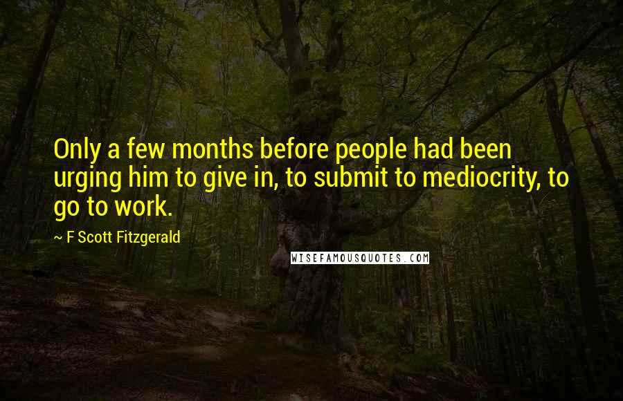 F Scott Fitzgerald Quotes: Only a few months before people had been urging him to give in, to submit to mediocrity, to go to work.