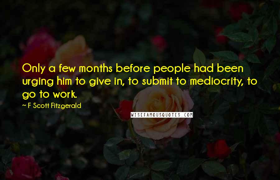 F Scott Fitzgerald Quotes: Only a few months before people had been urging him to give in, to submit to mediocrity, to go to work.