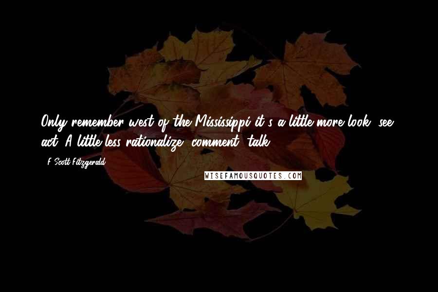 F Scott Fitzgerald Quotes: Only remember west of the Mississippi it's a little more look, see, act. A little less rationalize, comment, talk.