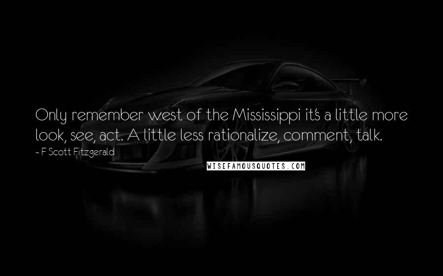 F Scott Fitzgerald Quotes: Only remember west of the Mississippi it's a little more look, see, act. A little less rationalize, comment, talk.