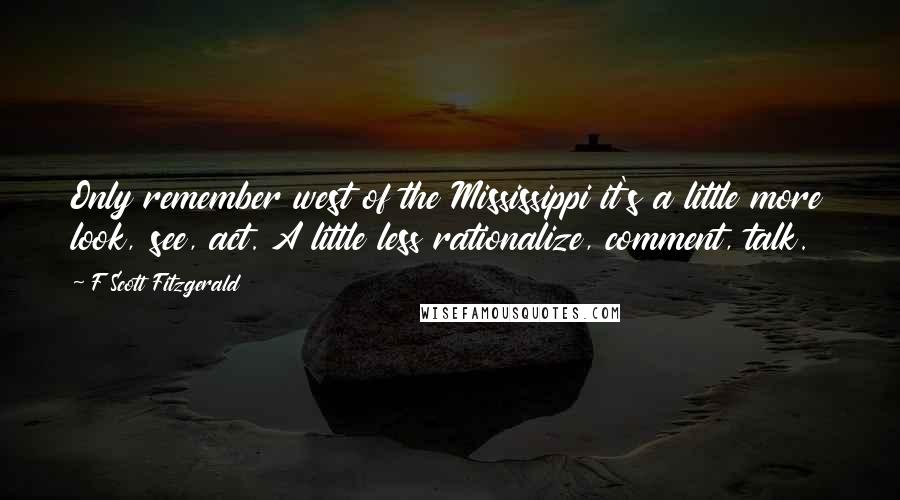 F Scott Fitzgerald Quotes: Only remember west of the Mississippi it's a little more look, see, act. A little less rationalize, comment, talk.