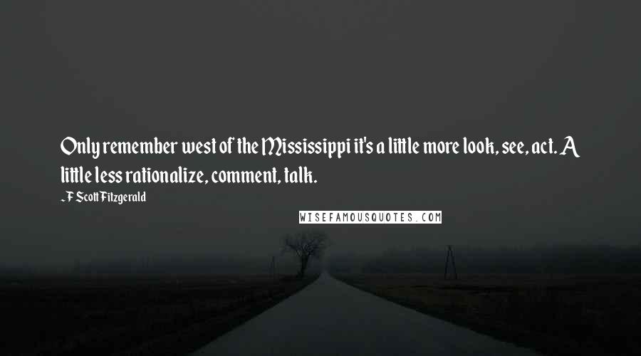 F Scott Fitzgerald Quotes: Only remember west of the Mississippi it's a little more look, see, act. A little less rationalize, comment, talk.