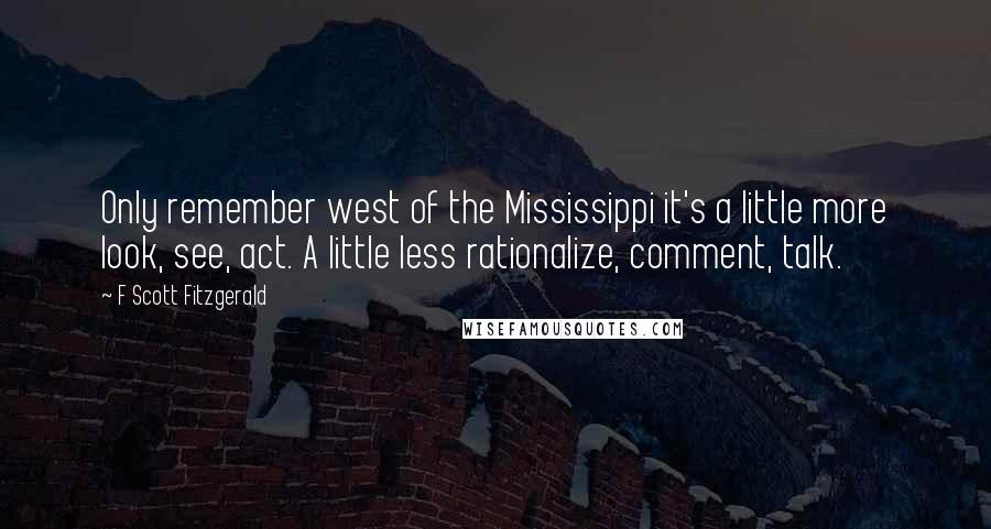 F Scott Fitzgerald Quotes: Only remember west of the Mississippi it's a little more look, see, act. A little less rationalize, comment, talk.