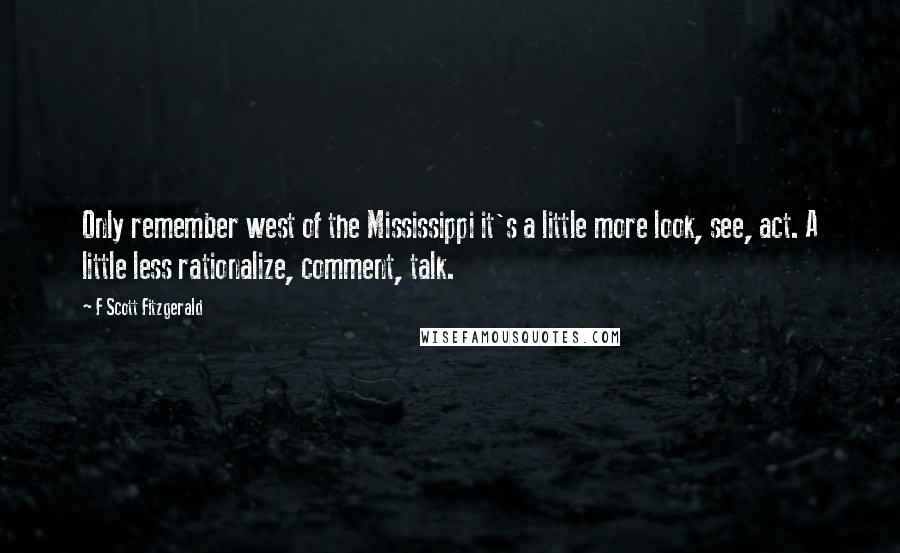 F Scott Fitzgerald Quotes: Only remember west of the Mississippi it's a little more look, see, act. A little less rationalize, comment, talk.