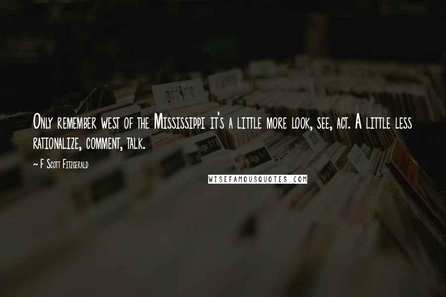 F Scott Fitzgerald Quotes: Only remember west of the Mississippi it's a little more look, see, act. A little less rationalize, comment, talk.