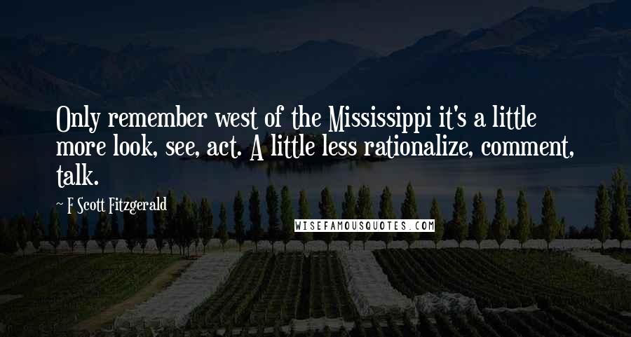 F Scott Fitzgerald Quotes: Only remember west of the Mississippi it's a little more look, see, act. A little less rationalize, comment, talk.