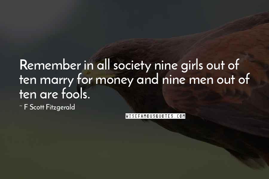 F Scott Fitzgerald Quotes: Remember in all society nine girls out of ten marry for money and nine men out of ten are fools.