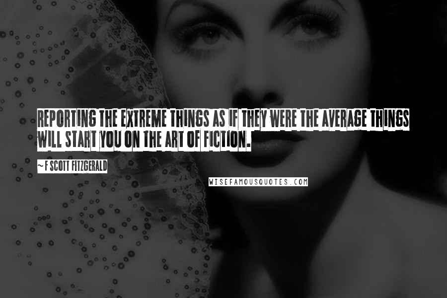 F Scott Fitzgerald Quotes: Reporting the extreme things as if they were the average things will start you on the art of fiction.