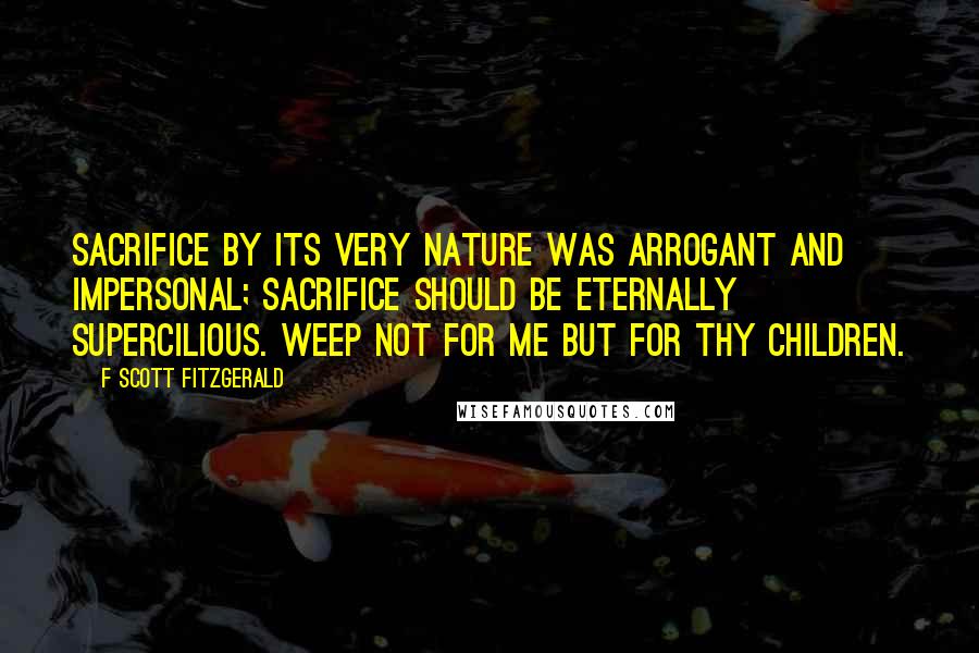 F Scott Fitzgerald Quotes: Sacrifice by its very nature was arrogant and impersonal; sacrifice should be eternally supercilious. Weep not for me but for thy children.