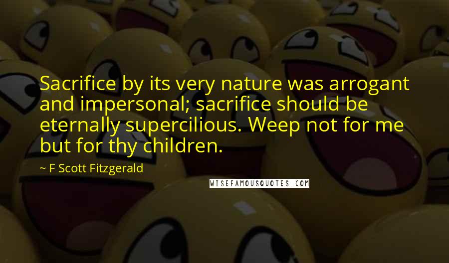 F Scott Fitzgerald Quotes: Sacrifice by its very nature was arrogant and impersonal; sacrifice should be eternally supercilious. Weep not for me but for thy children.