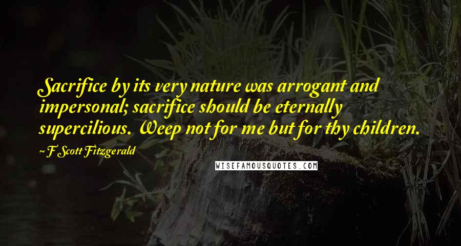 F Scott Fitzgerald Quotes: Sacrifice by its very nature was arrogant and impersonal; sacrifice should be eternally supercilious. Weep not for me but for thy children.