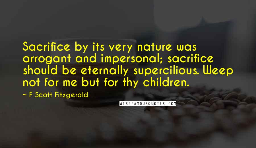 F Scott Fitzgerald Quotes: Sacrifice by its very nature was arrogant and impersonal; sacrifice should be eternally supercilious. Weep not for me but for thy children.