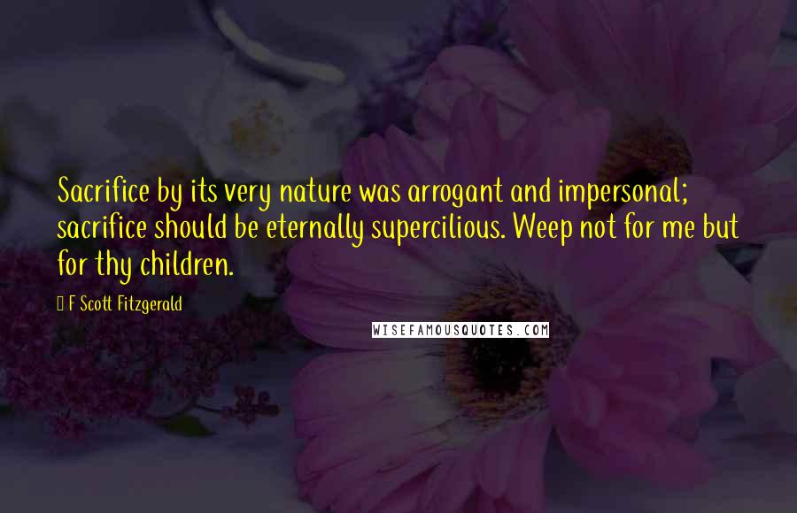 F Scott Fitzgerald Quotes: Sacrifice by its very nature was arrogant and impersonal; sacrifice should be eternally supercilious. Weep not for me but for thy children.