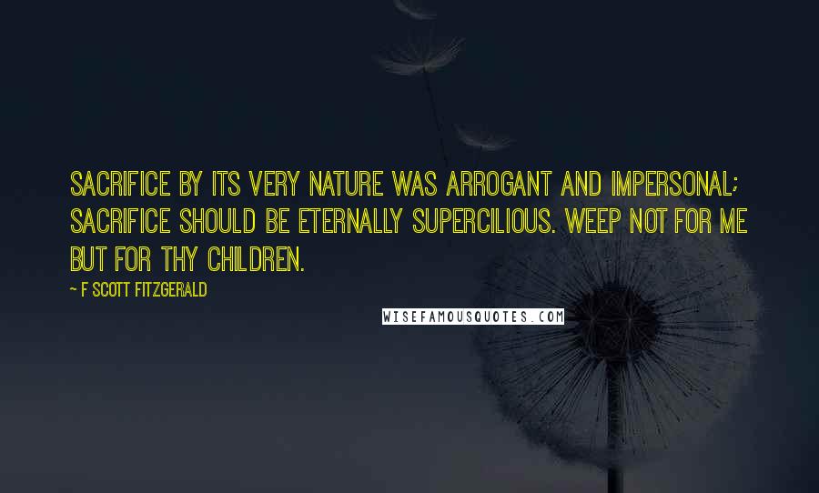 F Scott Fitzgerald Quotes: Sacrifice by its very nature was arrogant and impersonal; sacrifice should be eternally supercilious. Weep not for me but for thy children.