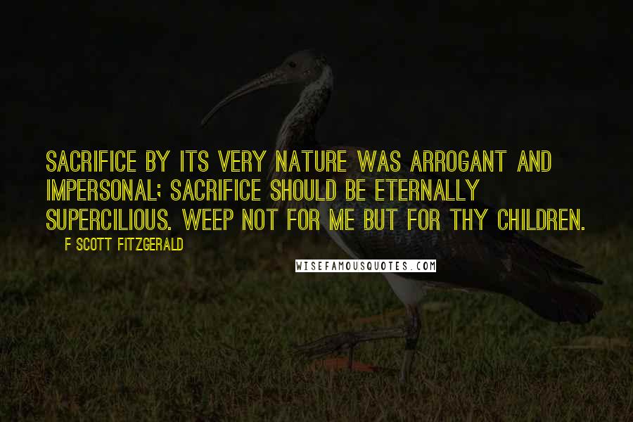 F Scott Fitzgerald Quotes: Sacrifice by its very nature was arrogant and impersonal; sacrifice should be eternally supercilious. Weep not for me but for thy children.