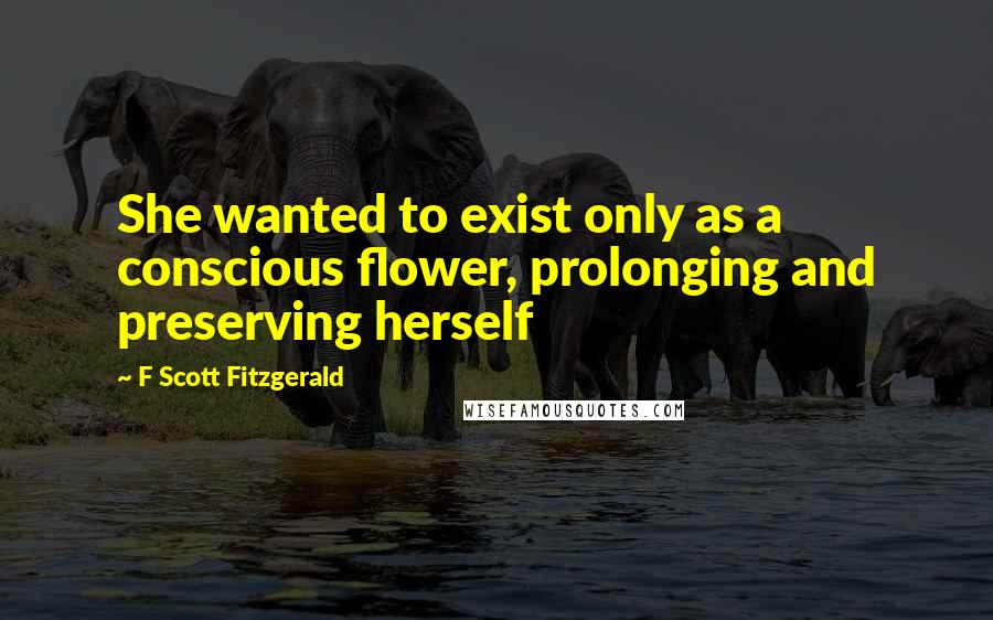 F Scott Fitzgerald Quotes: She wanted to exist only as a conscious flower, prolonging and preserving herself