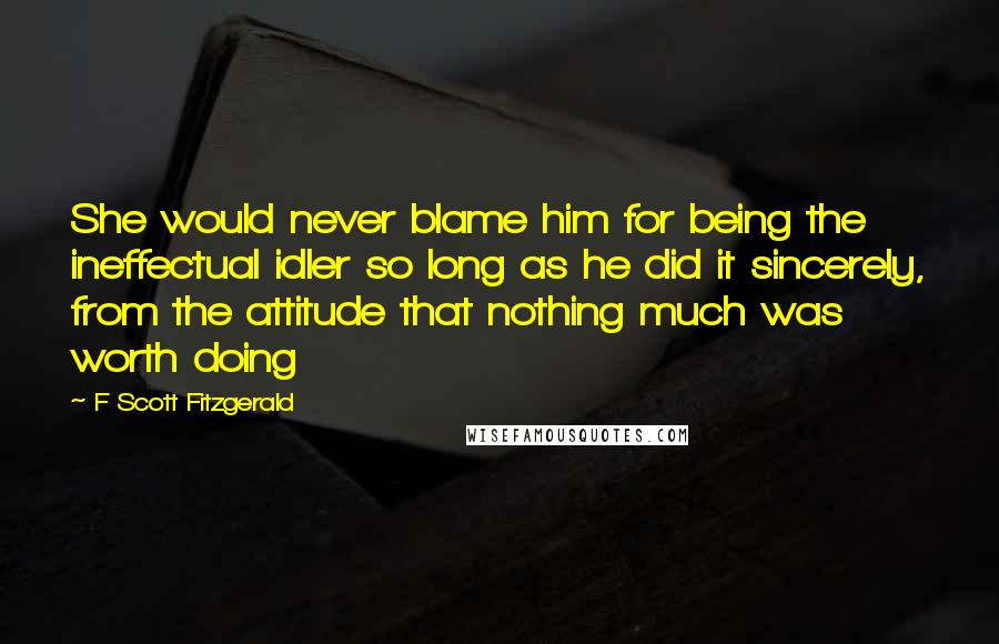 F Scott Fitzgerald Quotes: She would never blame him for being the ineffectual idler so long as he did it sincerely, from the attitude that nothing much was worth doing