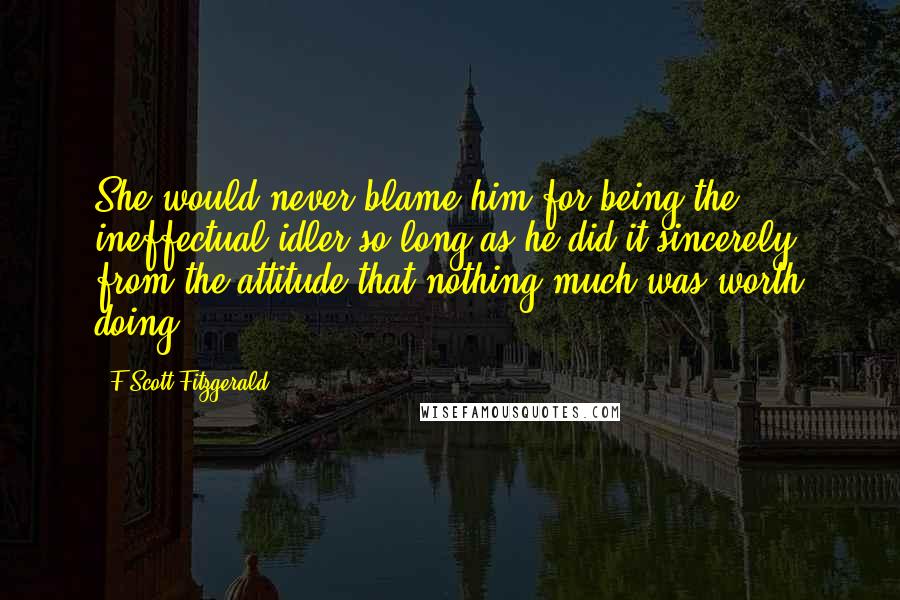 F Scott Fitzgerald Quotes: She would never blame him for being the ineffectual idler so long as he did it sincerely, from the attitude that nothing much was worth doing