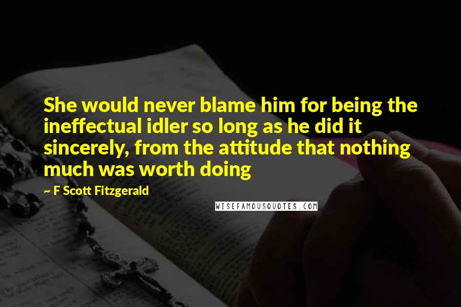 F Scott Fitzgerald Quotes: She would never blame him for being the ineffectual idler so long as he did it sincerely, from the attitude that nothing much was worth doing