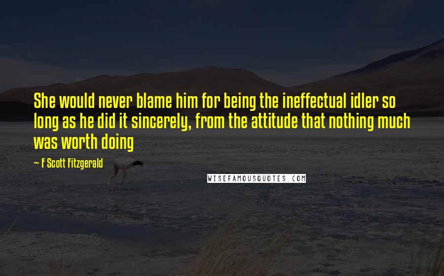 F Scott Fitzgerald Quotes: She would never blame him for being the ineffectual idler so long as he did it sincerely, from the attitude that nothing much was worth doing