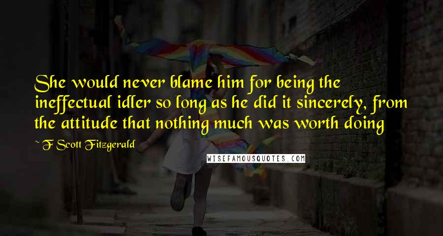 F Scott Fitzgerald Quotes: She would never blame him for being the ineffectual idler so long as he did it sincerely, from the attitude that nothing much was worth doing