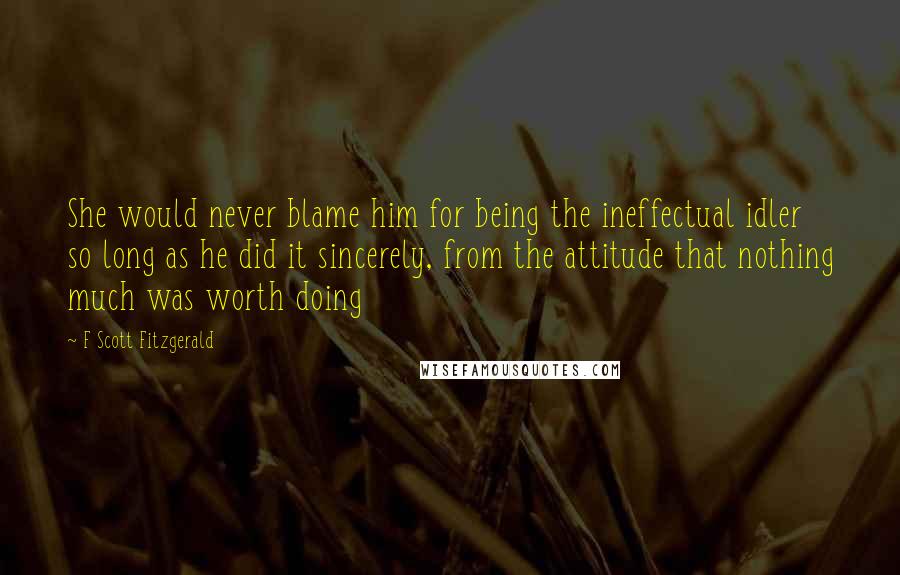 F Scott Fitzgerald Quotes: She would never blame him for being the ineffectual idler so long as he did it sincerely, from the attitude that nothing much was worth doing