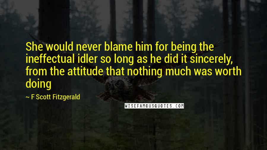 F Scott Fitzgerald Quotes: She would never blame him for being the ineffectual idler so long as he did it sincerely, from the attitude that nothing much was worth doing