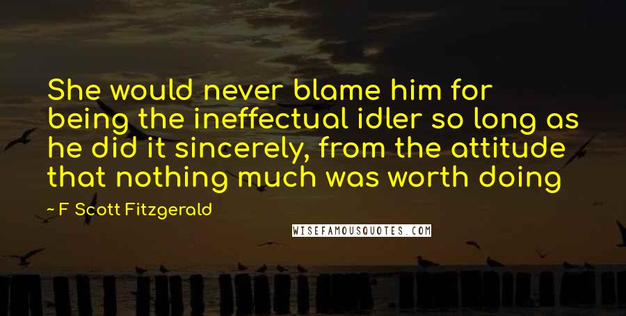 F Scott Fitzgerald Quotes: She would never blame him for being the ineffectual idler so long as he did it sincerely, from the attitude that nothing much was worth doing