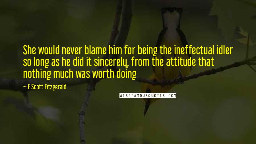 F Scott Fitzgerald Quotes: She would never blame him for being the ineffectual idler so long as he did it sincerely, from the attitude that nothing much was worth doing