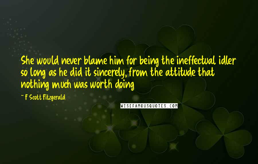 F Scott Fitzgerald Quotes: She would never blame him for being the ineffectual idler so long as he did it sincerely, from the attitude that nothing much was worth doing