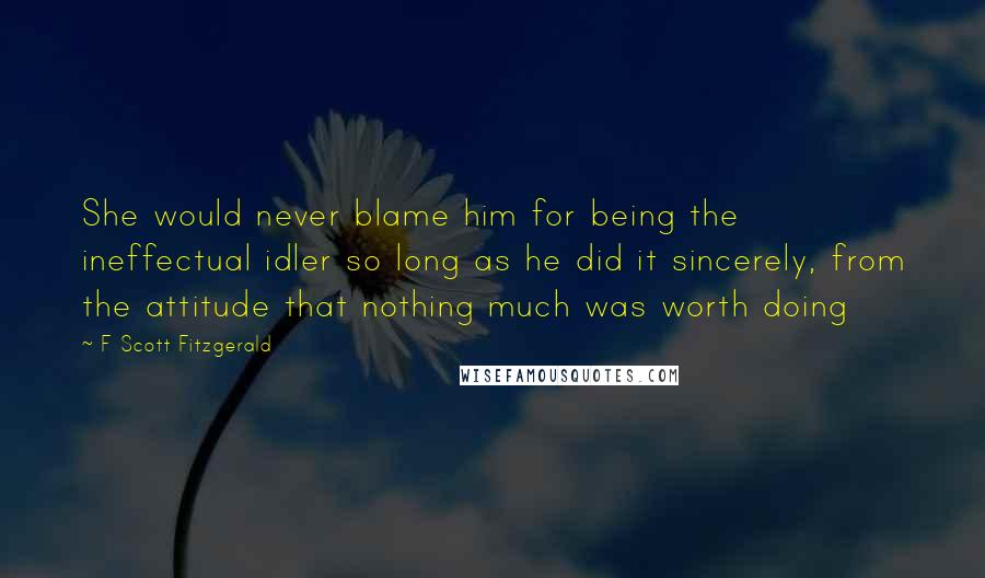 F Scott Fitzgerald Quotes: She would never blame him for being the ineffectual idler so long as he did it sincerely, from the attitude that nothing much was worth doing