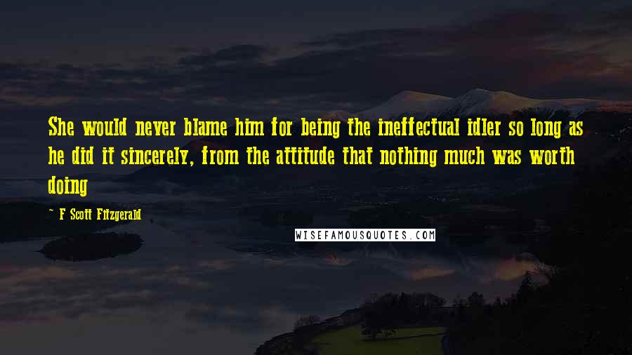 F Scott Fitzgerald Quotes: She would never blame him for being the ineffectual idler so long as he did it sincerely, from the attitude that nothing much was worth doing